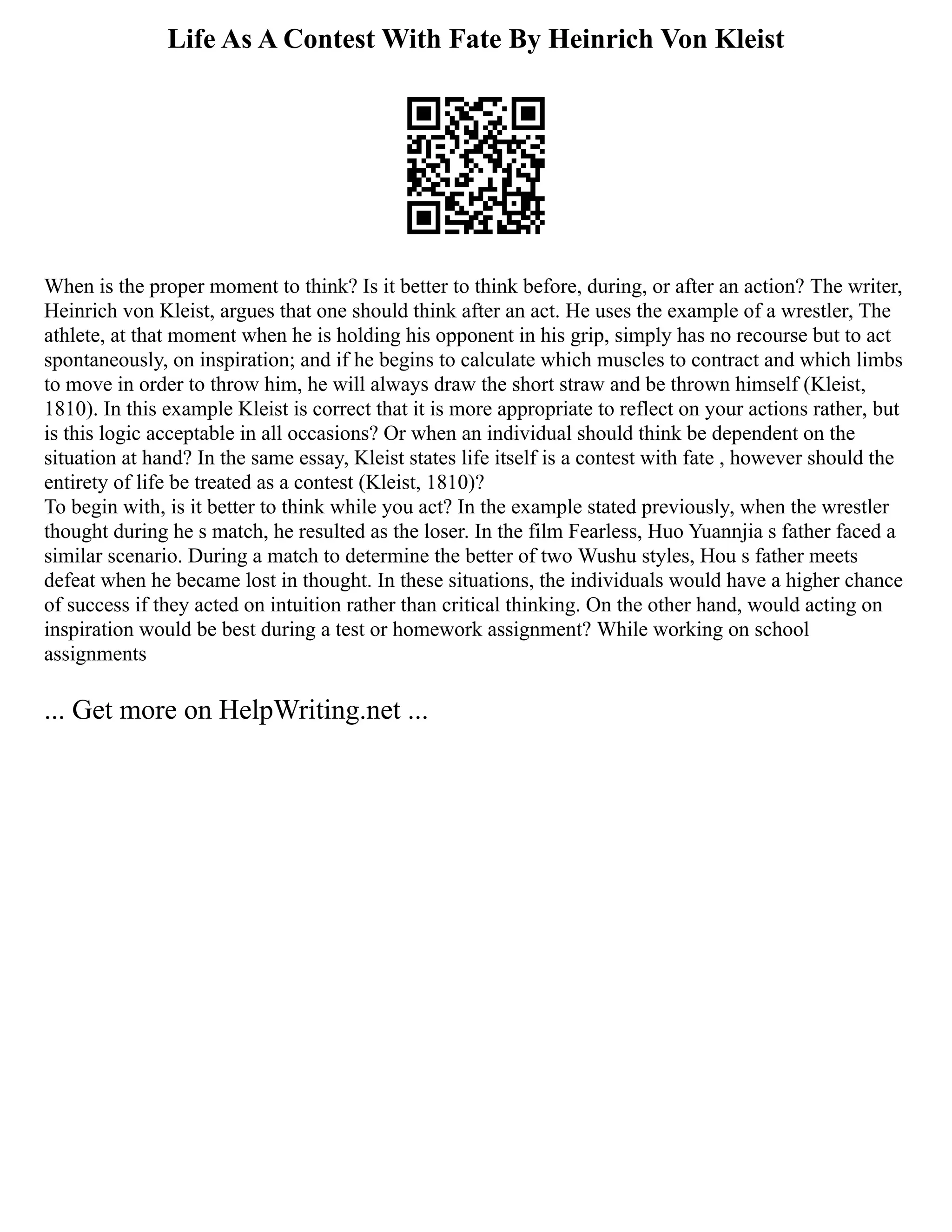 Life As A Contest With Fate By Heinrich Von Kleist
When is the proper moment to think? Is it better to think before, during, or after an action? The writer,
Heinrich von Kleist, argues that one should think after an act. He uses the example of a wrestler, The
athlete, at that moment when he is holding his opponent in his grip, simply has no recourse but to act
spontaneously, on inspiration; and if he begins to calculate which muscles to contract and which limbs
to move in order to throw him, he will always draw the short straw and be thrown himself (Kleist,
1810). In this example Kleist is correct that it is more appropriate to reflect on your actions rather, but
is this logic acceptable in all occasions? Or when an individual should think be dependent on the
situation at hand? In the same essay, Kleist states life itself is a contest with fate , however should the
entirety of life be treated as a contest (Kleist, 1810)?
To begin with, is it better to think while you act? In the example stated previously, when the wrestler
thought during he s match, he resulted as the loser. In the film Fearless, Huo Yuannjia s father faced a
similar scenario. During a match to determine the better of two Wushu styles, Hou s father meets
defeat when he became lost in thought. In these situations, the individuals would have a higher chance
of success if they acted on intuition rather than critical thinking. On the other hand, would acting on
inspiration would be best during a test or homework assignment? While working on school
assignments
... Get more on HelpWriting.net ...
 