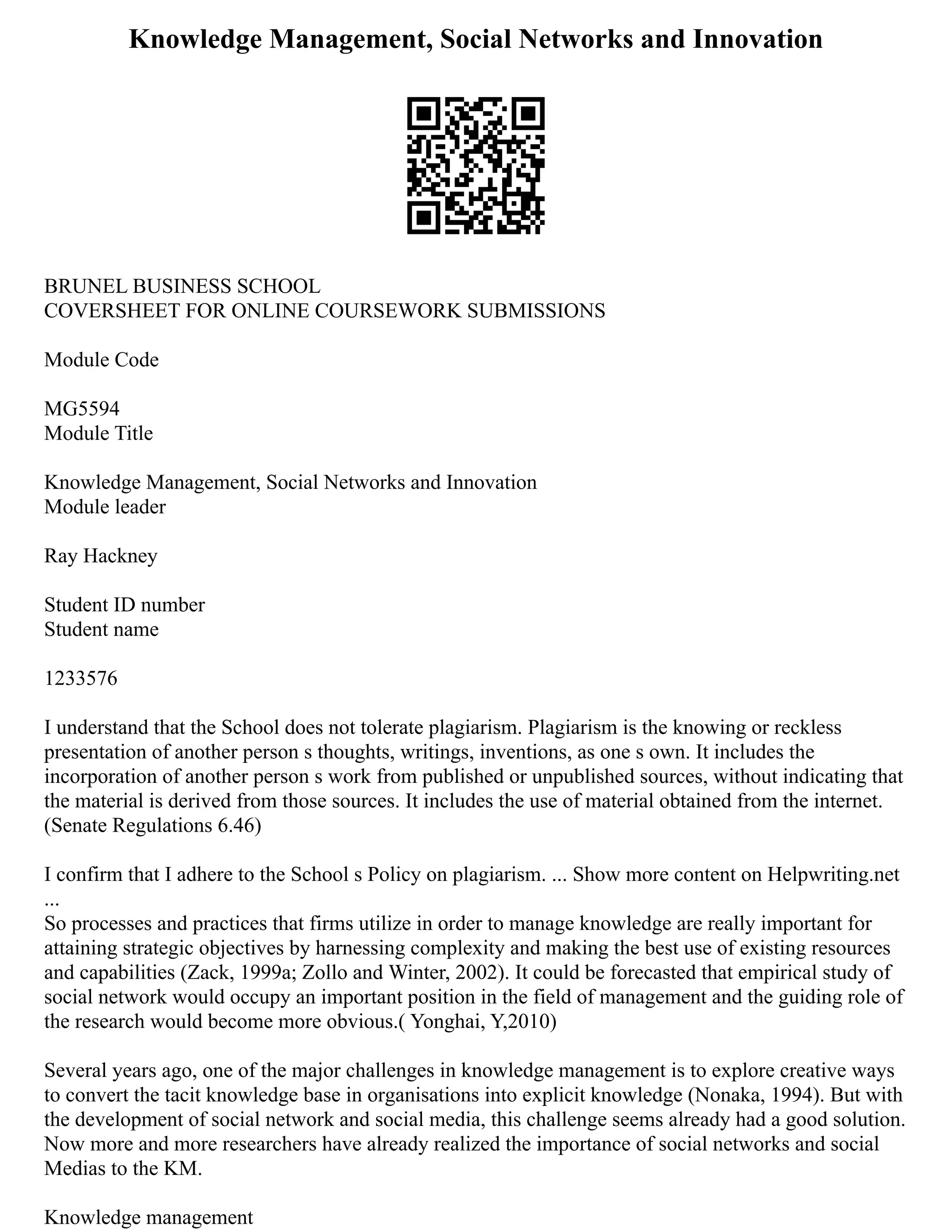 Knowledge Management, Social Networks and Innovation
BRUNEL BUSINESS SCHOOL
COVERSHEET FOR ONLINE COURSEWORK SUBMISSIONS
Module Code
MG5594
Module Title
Knowledge Management, Social Networks and Innovation
Module leader
Ray Hackney
Student ID number
Student name
1233576
I understand that the School does not tolerate plagiarism. Plagiarism is the knowing or reckless
presentation of another person s thoughts, writings, inventions, as one s own. It includes the
incorporation of another person s work from published or unpublished sources, without indicating that
the material is derived from those sources. It includes the use of material obtained from the internet.
(Senate Regulations 6.46)
I confirm that I adhere to the School s Policy on plagiarism. ... Show more content on Helpwriting.net
...
So processes and practices that firms utilize in order to manage knowledge are really important for
attaining strategic objectives by harnessing complexity and making the best use of existing resources
and capabilities (Zack, 1999a; Zollo and Winter, 2002). It could be forecasted that empirical study of
social network would occupy an important position in the field of management and the guiding role of
the research would become more obvious.( Yonghai, Y,2010)
Several years ago, one of the major challenges in knowledge management is to explore creative ways
to convert the tacit knowledge base in organisations into explicit knowledge (Nonaka, 1994). But with
the development of social network and social media, this challenge seems already had a good solution.
Now more and more researchers have already realized the importance of social networks and social
Medias to the KM.
Knowledge management
 