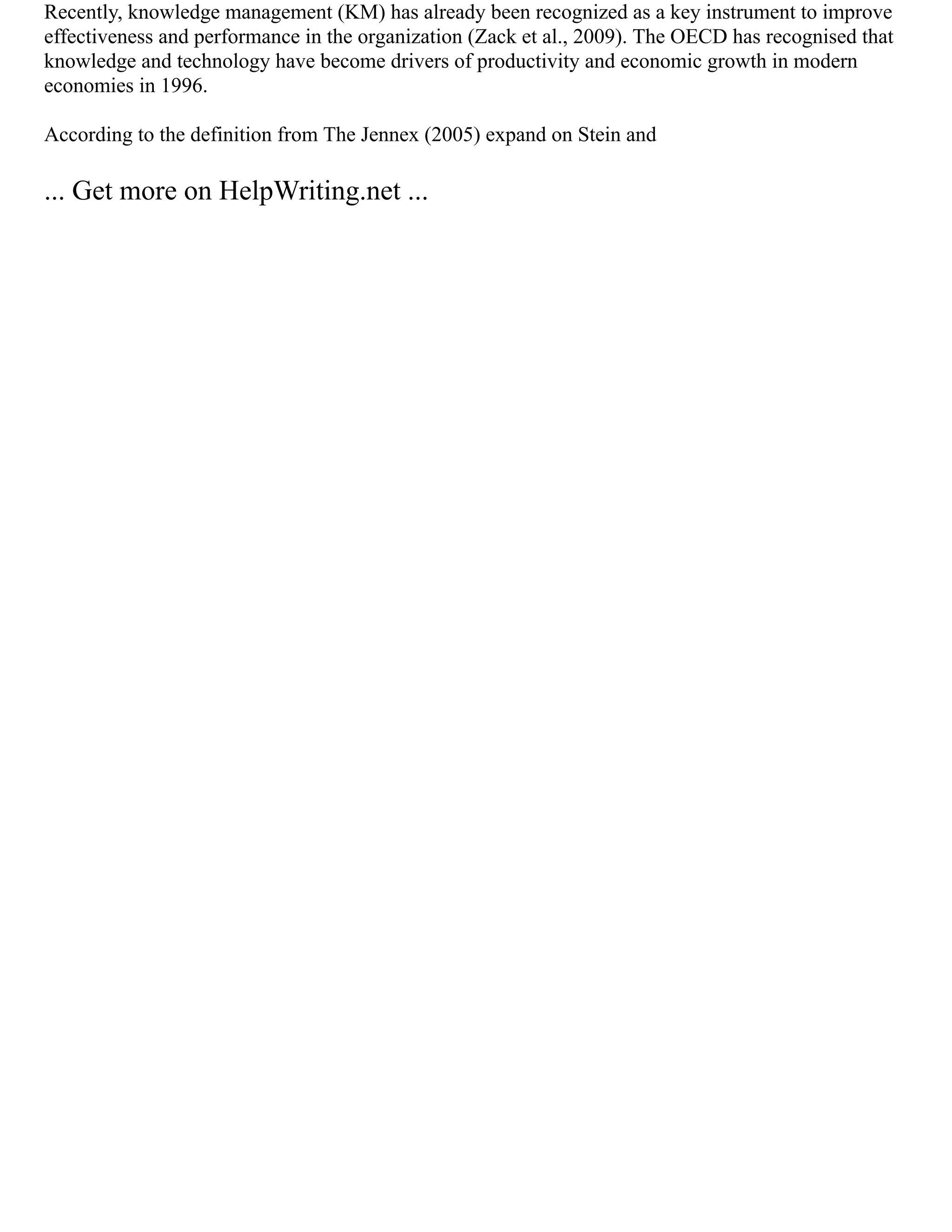 Recently, knowledge management (KM) has already been recognized as a key instrument to improve
effectiveness and performance in the organization (Zack et al., 2009). The OECD has recognised that
knowledge and technology have become drivers of productivity and economic growth in modern
economies in 1996.
According to the definition from The Jennex (2005) expand on Stein and
... Get more on HelpWriting.net ...
 