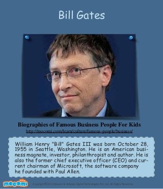 Copyright 2012 Mocomi & Anibrain Digital Technologies Pvt. Ltd. All Rights Reserved.©
UNF FOR ME!
William Henry "Bill" Gates III was born October 28,
1955 in Seattle, Washington. He is an American busi-
ness magnate, investor, philanthropist and author. He is
also the former chief executive officer (CEO) and cur-
rent chairman of Microsoft, the software company
he founded with Paul Allen.
Bill Gates
Biographies of Famous Business People For Kids
http://mocomi.com/learn/culture/famous-people/business/
 