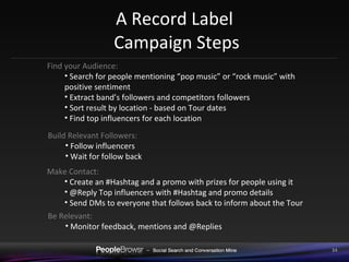 A Record Label  Campaign Steps Find your Audience:  Search for people mentioning “pop music” or “rock music” with positive sentiment Extract band’s followers and competitors followers Sort result by location - based on Tour dates Find top influencers for each location Build Relevant Followers:  Follow influencers Wait for follow back Make Contact:  Create an #Hashtag and a promo with prizes for people using it @Reply Top influencers with #Hashtag and promo details Send DMs to everyone that follows back to inform about the Tour Be Relevant:  Monitor feedback, mentions and @Replies 