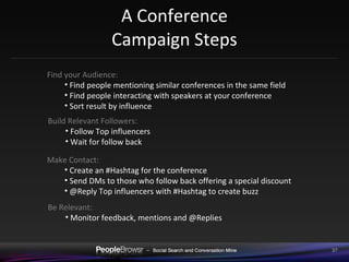 A Conference Campaign Steps Find your Audience:  Find people mentioning similar conferences in the same field Find people interacting with speakers at your conference Sort result by influence Build Relevant Followers:  Follow Top influencers Wait for follow back Make Contact:  Create an #Hashtag for the conference Send DMs to those who follow back offering a special discount @Reply Top influencers with #Hashtag to create buzz Be Relevant:  Monitor feedback, mentions and @Replies 