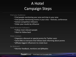 A Hotel  Campaign Steps Find your Audience:  Find people mentioning your area and trips in your area Find people mentioning events in your area – festivals, conferences Extract competitors followers Order your results by influence Build Relevant Followers:  Follow most relevant people Wait for follow back Make Contact:  Organize a discount or special promo for Twitter users Send DMs to everyone that follows back informing about promo @Reply biggest influencers to create buzz Be Relevant:  Monitor feedback, mentions and @Replies 