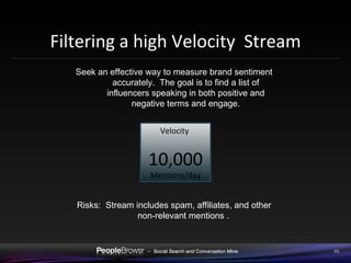 Filtering a high Velocity  Stream Seek an effective way to measure brand sentiment accurately.  The goal is to find a list of influencers speaking in both positive and negative terms and engage. Risks:  Stream includes spam, affiliates, and other non-relevant mentions .  Velocity  10,000 Mentions/day 