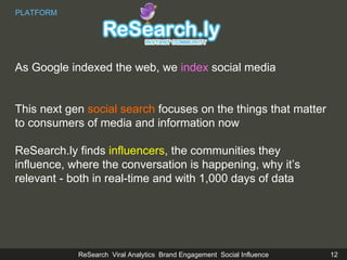 As Google indexed the web, we  index  social media  This next gen  social search  focuses on the things that matter to consumers of media and information now ReSearch.ly finds  influencers , the communities they influence, where the conversation is happening, why it’s relevant - both in real-time and with 1,000 days of data PLATFORM 