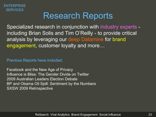 Research Reports Specialized research in conjunction with  industry experts  - including Brian Solis and Tim O’Reilly - to provide critical  analysis by leveraging our  deep Datamine  for  brand engagement , customer loyalty and more… Previous Reports have included: Facebook and the  New Age of Privacy Influence is Bliss: The Gender Divide on Twitter 2009 Australian Leaders Election Debate BP and Obama Oil Spill: Sentiment by the Numbers SXSW 2009 Retrospective ENTERPRISE SERVICES 