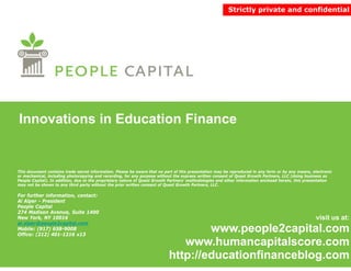 Strictly private and confidential




Innovations in Education Finance


This document contains trade secret information. Please be aware that no part of this presentation may be reproduced in any form or by any means, electronic
or mechanical, including photocopying and recording, for any purpose without the express written consent of Quest Growth Partners, LLC (doing business as
People Capital). In addition, due to the proprietary nature of Quest Growth Partners’ methodologies and other information enclosed herein, this presentation
may not be shown to any third party without the prior written consent of Quest Growth Partners, LLC.

For further information, contact:
Al Alper - President
People Capital
274 Madison Avenue, Suite 1400
New York, NY 10016                                                                                                                                  visit us at:
al.alper@people2capital.com
Mobile: (917) 658-9008
Office: (212) 401-1216 x13
              401 1216
                                                                                   www.people2capital.com
                                                                                         p p      p
                                                                              www.humancapitalscore.com
                                                                           http://educationfinanceblog.com
 
