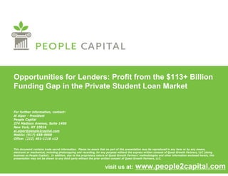 Opportunities for Lenders: Profit from the $113+ Billion
Funding Gap in the Private Student Loan Market


For further information, contact:
Al Alper - President
People Capital
274 Madison Avenue, Suite 1400
New York, NY 10016
al.alper@people2capital.com
al alper@people2capital com
Mobile: (917) 658-9008
Office: (212) 401-1216 x13


This document contains trade secret information. Please be aware that no part of this presentation may be reproduced in any form or by any means,
electronic or mechanical, including photocopying and recording, for any purpose without the express written consent of Quest Growth Partners LLC (doing
              mechanical                              recording                                                                      Partners,
business as People Capital). In addition, due to the proprietary nature of Quest Growth Partners’ methodologies and other information enclosed herein, this
presentation may not be shown to any third party without the prior written consent of Quest Growth Partners, LLC.


                                                                      visit us at:            www.people2capital.com
 
