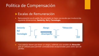 Política de Compensación
 Escalas de Remuneración
 Remuneración es el sueldo fijo acordado en base una escala que involucra las
siguiente dimensiones: Seniority, Rol y Tecnología.
 *Los salarios tienen que tener un rango y además una variable de Atracción
que se utilizará para permitir contrataciones excepcionales para cierto tipo de
perfiles.
 