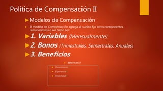 Política de Compensación II
 Modelos de Compensación
 El modelo de Compensación agrega al sueldo fijo otros componentes
remunerativos o no como ser:
1. Variables (Mensualmente)
2. Bonos (Trimestrales, Semestrales, Anuales)
3. Beneficios
 BENEFICIOS IT
 Conocimiento 
 Experiencia
 Flexibilidad
 
