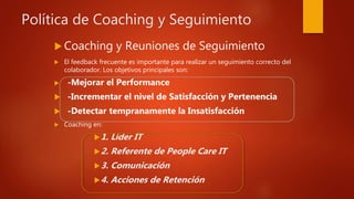 Política de Coaching y Seguimiento
 Coaching y Reuniones de Seguimiento
 El feedback frecuente es importante para realizar un seguimiento correcto del
colaborador. Los objetivos principales son:
 -Mejorar el Performance
 -Incrementar el nivel de Satisfacción y Pertenencia
 -Detectar tempranamente la Insatisfacción
 Coaching en:
1. Líder IT
2. Referente de People Care IT
3. Comunicación
4. Acciones de Retención
 