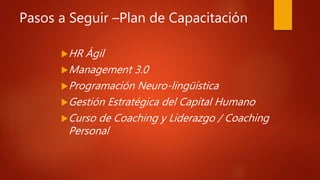 Pasos a Seguir –Plan de Capacitación
HR Ágil
Management 3.0
Programación Neuro-lingüística
Gestión Estratégica del Capital Humano
Curso de Coaching y Liderazgo / Coaching
Personal
 