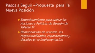 Pasos a Seguir –Propuesta para la
Nueva Posición
Empoderamiento para aplicar las
Acciones y Políticas de Gestión de
Talento IT
Remuneración de acuerdo las
responsabilidades, capacitaciones y
desafíos en la implementación
 