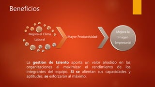 Beneficios
Mejora el Clima
Laboral
Mayor Productividad
Mejora la
Imagen
Empresarial
La gestión de talento aporta un valor añadido en las
organizaciones al maximizar el rendimiento de los
integrantes del equipo. Si se alientan sus capacidades y
aptitudes, se esforzarán al máximo.
 