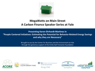 MegaWatts on Main Street A Carbon Finance Speaker Series at Yale Presenting Karen Ehrhardt-Martinez in “ People Centered Initiatives: Estimating the Potential for Behavior-Related Energy Savings and why they are Necessary” Brought to you by the Center for Business and the Environment at Yale through the generous support of the Emily Hall Tremaine Foundation 
