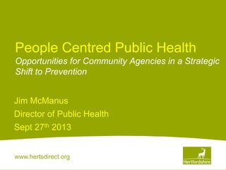 www.hertsdirect.org
People Centred Public Health
Opportunities for Community Agencies in a Strategic
Shift to Prevention
Jim McManus
Director of Public Health
Sept 27th 2013
 