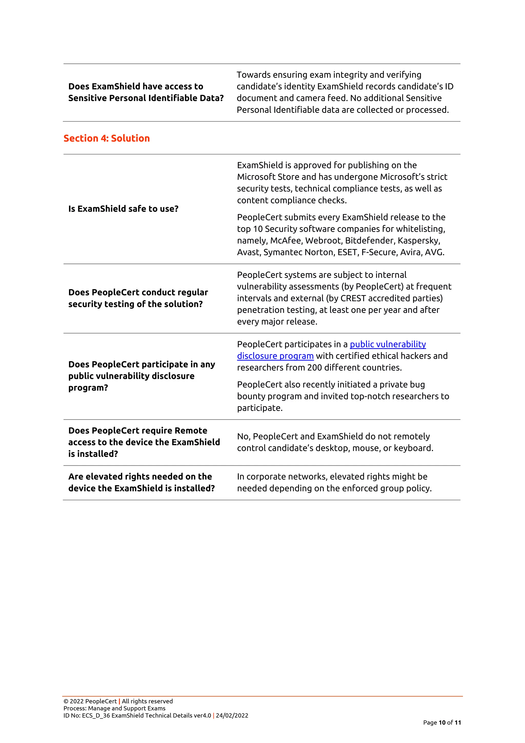 © 2022 PeopleCert | All rights reserved
Process: Manage and Support Exams
ID No: ECS_D_36 ExamShield Technical Details ver4.0 | 24/02/2022
Page 10 of 11
Does ExamShield have access to
Sensitive Personal Identifiable Data?
Towards ensuring exam integrity and verifying
candidate’s identity ExamShield records candidate’s ID
document and camera feed. No additional Sensitive
Personal Identifiable data are collected or processed.
Section 4: Solution
Is ExamShield safe to use?
ExamShield is approved for publishing on the
Microsoft Store and has undergone Microsoft’s strict
security tests, technical compliance tests, as well as
content compliance checks.
PeopleCert submits every ExamShield release to the
top 10 Security software companies for whitelisting,
namely, McAfee, Webroot, Bitdefender, Kaspersky,
Avast, Symantec Norton, ESET, F-Secure, Avira, AVG.
Does PeopleCert conduct regular
security testing of the solution?
PeopleCert systems are subject to internal
vulnerability assessments (by PeopleCert) at frequent
intervals and external (by CREST accredited parties)
penetration testing, at least one per year and after
every major release.
Does PeopleCert participate in any
public vulnerability disclosure
program?
PeopleCert participates in a public vulnerability
disclosure program with certified ethical hackers and
researchers from 200 different countries.
PeopleCert also recently initiated a private bug
bounty program and invited top-notch researchers to
participate.
Does PeopleCert require Remote
access to the device the ExamShield
is installed?
No, PeopleCert and ExamShield do not remotely
control candidate’s desktop, mouse, or keyboard.
Are elevated rights needed on the
device the ExamShield is installed?
In corporate networks, elevated rights might be
needed depending on the enforced group policy.
 
