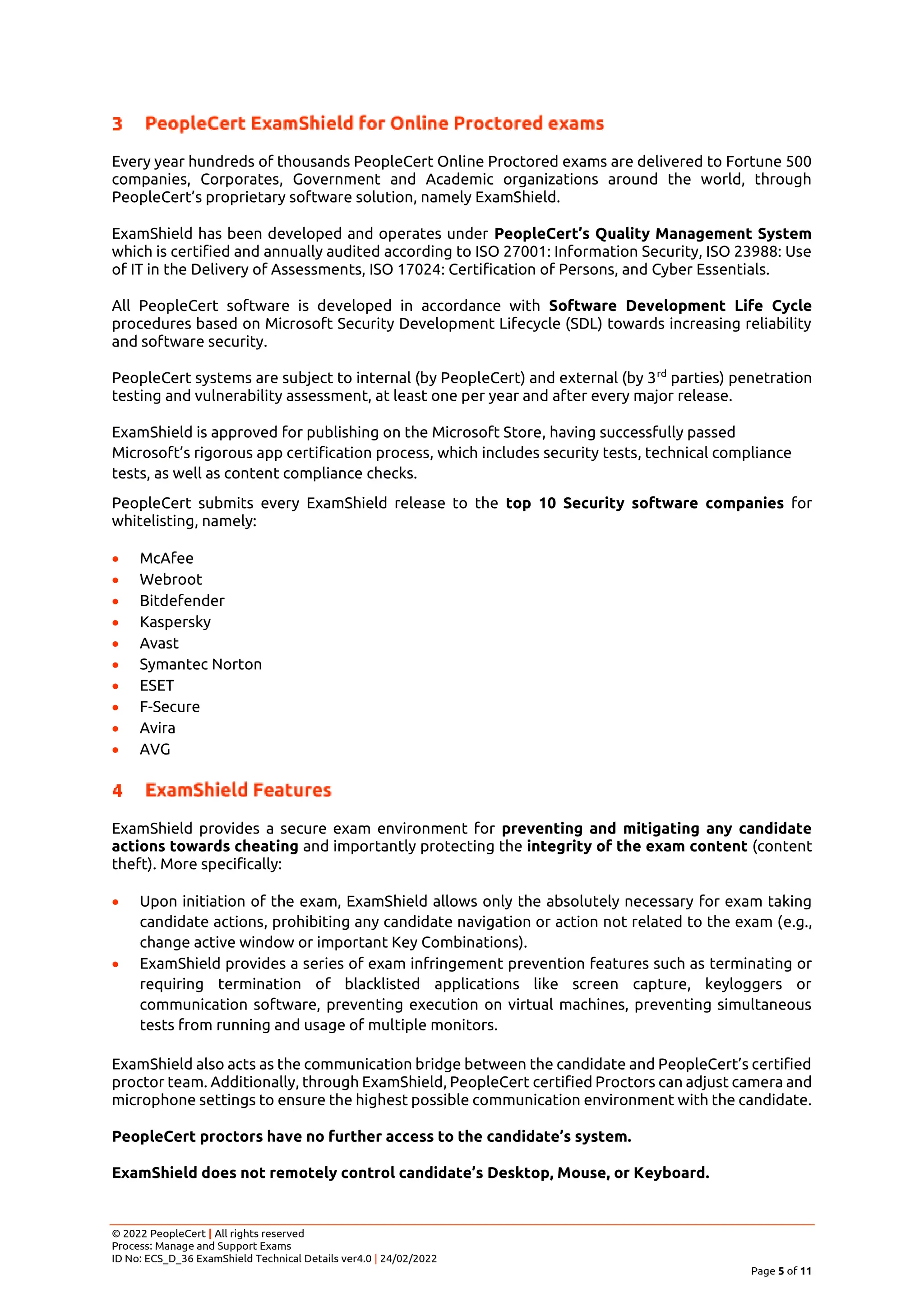 © 2022 PeopleCert | All rights reserved
Process: Manage and Support Exams
ID No: ECS_D_36 ExamShield Technical Details ver4.0 | 24/02/2022
Page 5 of 11
Every year hundreds of thousands PeopleCert Online Proctored exams are delivered to Fortune 500
companies, Corporates, Government and Academic organizations around the world, through
PeopleCert’s proprietary software solution, namely ExamShield.
ExamShield has been developed and operates under PeopleCert’s Quality Management System
which is certified and annually audited according to ISO 27001: Information Security, ISO 23988: Use
of IT in the Delivery of Assessments, ISO 17024: Certification of Persons, and Cyber Essentials.
All PeopleCert software is developed in accordance with Software Development Life Cycle
procedures based on Microsoft Security Development Lifecycle (SDL) towards increasing reliability
and software security.
PeopleCert systems are subject to internal (by PeopleCert) and external (by 3rd
parties) penetration
testing and vulnerability assessment, at least one per year and after every major release.
ExamShield is approved for publishing on the Microsoft Store, having successfully passed
Microsoft’s rigorous app certification process, which includes security tests, technical compliance
tests, as well as content compliance checks.
PeopleCert submits every ExamShield release to the top 10 Security software companies for
whitelisting, namely:
• McAfee
• Webroot
• Bitdefender
• Kaspersky
• Avast
• Symantec Norton
• ESET
• F-Secure
• Avira
• AVG
ExamShield provides a secure exam environment for preventing and mitigating any candidate
actions towards cheating and importantly protecting the integrity of the exam content (content
theft). More specifically:
• Upon initiation of the exam, ExamShield allows only the absolutely necessary for exam taking
candidate actions, prohibiting any candidate navigation or action not related to the exam (e.g.,
change active window or important Key Combinations).
• ExamShield provides a series of exam infringement prevention features such as terminating or
requiring termination of blacklisted applications like screen capture, keyloggers or
communication software, preventing execution on virtual machines, preventing simultaneous
tests from running and usage of multiple monitors.
ExamShield also acts as the communication bridge between the candidate and PeopleCert’s certified
proctor team. Additionally, through ExamShield, PeopleCert certified Proctors can adjust camera and
microphone settings to ensure the highest possible communication environment with the candidate.
PeopleCert proctors have no further access to the candidate’s system.
ExamShield does not remotely control candidate’s Desktop, Mouse, or Keyboard.
 