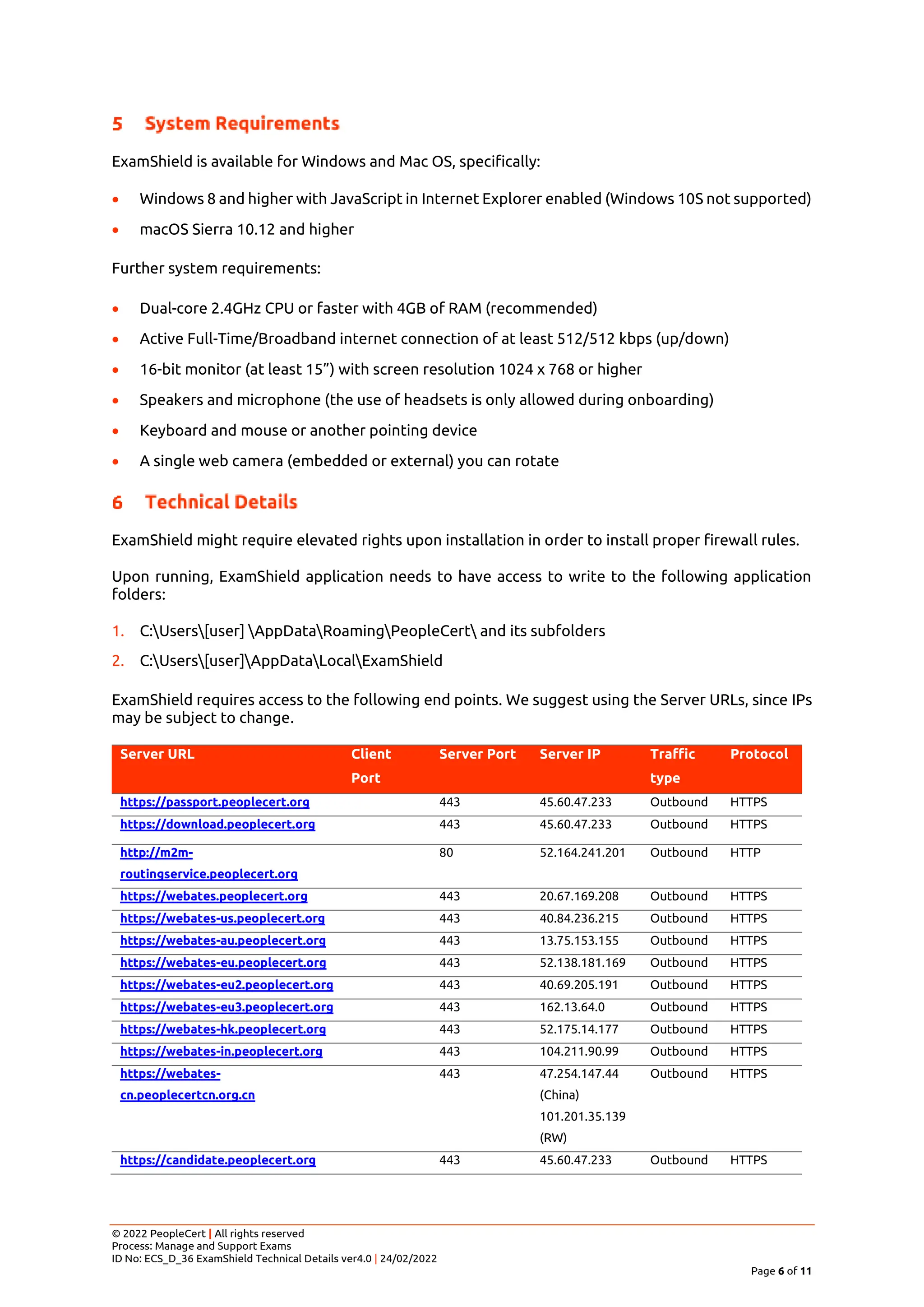 © 2022 PeopleCert | All rights reserved
Process: Manage and Support Exams
ID No: ECS_D_36 ExamShield Technical Details ver4.0 | 24/02/2022
Page 6 of 11
ExamShield is available for Windows and Mac OS, specifically:
• Windows 8 and higher with JavaScript in Internet Explorer enabled (Windows 10S not supported)
• macOS Sierra 10.12 and higher
Further system requirements:
• Dual-core 2.4GHz CPU or faster with 4GB of RAM (recommended)
• Active Full-Time/Broadband internet connection of at least 512/512 kbps (up/down)
• 16-bit monitor (at least 15”) with screen resolution 1024 x 768 or higher
• Speakers and microphone (the use of headsets is only allowed during onboarding)
• Keyboard and mouse or another pointing device
• A single web camera (embedded or external) you can rotate
ExamShield might require elevated rights upon installation in order to install proper firewall rules.
Upon running, ExamShield application needs to have access to write to the following application
folders:
1. C:Users[user] AppDataRoamingPeopleCert and its subfolders
2. C:Users[user]AppDataLocalExamShield
ExamShield requires access to the following end points. We suggest using the Server URLs, since IPs
may be subject to change.
Server URL Client
Port
Server Port Server IP Traffic
type
Protocol
https://passport.peoplecert.org 443 45.60.47.233 Outbound HTTPS
https://download.peoplecert.org 443 45.60.47.233 Outbound HTTPS
http://m2m-
routingservice.peoplecert.org
80 52.164.241.201 Outbound HTTP
https://webates.peoplecert.org 443 20.67.169.208 Outbound HTTPS
https://webates-us.peoplecert.org 443 40.84.236.215 Outbound HTTPS
https://webates-au.peoplecert.org 443 13.75.153.155 Outbound HTTPS
https://webates-eu.peoplecert.org 443 52.138.181.169 Outbound HTTPS
https://webates-eu2.peoplecert.org 443 40.69.205.191 Outbound HTTPS
https://webates-eu3.peoplecert.org 443 162.13.64.0 Outbound HTTPS
https://webates-hk.peoplecert.org 443 52.175.14.177 Outbound HTTPS
https://webates-in.peoplecert.org 443 104.211.90.99 Outbound HTTPS
https://webates-
cn.peoplecertcn.org.cn
443 47.254.147.44
(China)
101.201.35.139
(RW)
Outbound HTTPS
https://candidate.peoplecert.org 443 45.60.47.233 Outbound HTTPS
 