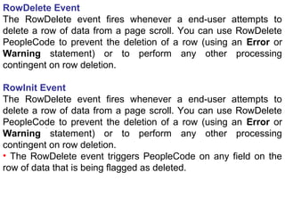.
RowDelete Event
The RowDelete event fires whenever a end-user attempts to
delete a row of data from a page scroll. You can use RowDelete
PeopleCode to prevent the deletion of a row (using an Error or
Warning statement) or to perform any other processing
contingent on row deletion.
RowInit Event
The RowDelete event fires whenever a end-user attempts to
delete a row of data from a page scroll. You can use RowDelete
PeopleCode to prevent the deletion of a row (using an Error or
Warning statement) or to perform any other processing
contingent on row deletion.
• The RowDelete event triggers PeopleCode on any field on the
row of data that is being flagged as deleted.
 