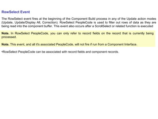 RowSelect Event
The RowSelect event fires at the beginning of the Component Build process in any of the Update action modes
(Update, Update/Display All, Correction). RowSelect PeopleCode is used to filter out rows of data as they are
being read into the component buffer. This event also occurs after a ScrollSelect or related function is executed
Note. In RowSelect PeopleCode, you can only refer to record fields on the record that is currently being
processed.
Note. This event, and all it's associated PeopleCode, will not fire if run from a Component Interface.
•RowSelect PeopleCode can be associated with record fields and component records.
 