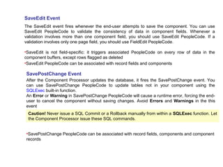 SaveEdit Event
The SaveEdit event fires whenever the end-user attempts to save the component. You can use
SaveEdit PeopleCode to validate the consistency of data in component fields. Whenever a
validation involves more than one component field, you should use SaveEdit PeopleCode. If a
validation involves only one page field, you should use FieldEdit PeopleCode.
•SaveEdit is not field-specific: it triggers associated PeopleCode on every row of data in the
component buffers, except rows flagged as deleted
•SaveEdit PeopleCode can be associated with record fields and components
SavePostChange Event
After the Component Processor updates the database, it fires the SavePostChange event. You
can use SavePostChange PeopleCode to update tables not in your component using the
SQLExec built-in function.
An Error or Warning in SavePostChange PeopleCode will cause a runtime error, forcing the end-
user to cancel the component without saving changes. Avoid Errors and Warnings in the this
event
Caution! Never issue a SQL Commit or a Rollback manually from within a SQLExec function. Let
the Component Processor issue these SQL commands.
•SavePostChange PeopleCode can be associated with record fields, components and component
records
 