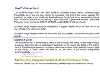 SavePreChange Event
The SavePreChange event fires after SaveEdit completes without errors. SavePreChange
PeopleCode gives you one last chance to manipulate data before the system updates the
database; for instance, you could use SavePreChange PeopleCode to set sequential high-level
keys. If SavePreChange runs successfully, a WorkFlow event is generated, then the Component
Processor issues appropriate INSERT, UPDATE, and/or DELETE SQL commands.
•SavePreChange PeopleCode is not field-specific: it triggers PeopleCode on all fields and on all
rows of data in the component buffer.
•SavePreChange PeopleCode can be associated with record fields, components and component
records.
SearchInit Event
The SearchInit event is generated just before a search dialog, add dialog, or data entry dialog is
displayed. SearchInit triggers associated PeopleCode in the search key fields of the search
record. This allows you to control processing before the end-user enters values for search keys
in the dialog. In some cases you wish to set the value of the search dialog fields
programmatically.EMPLID = %EmployeeId;
Gray (EMPLID);
AllowEmplIdChg(true);
Note. This event, and all it's associated PeopleCode, will not fire if run from a Component Interface.
SearchInit PeopleCode can be associated with record fields and component search records.
 