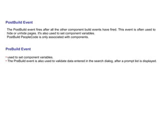 PostBuild Event
The PostBuild event fires after all the other component build events have fired. This event is often used to
hide or unhide pages. It's also used to set component variables.
PostBuild PeopleCode is only associated with components.
PreBuild Event
• used to set component variables.
• The PreBuild event is also used to validate data entered in the search dialog, after a prompt list is displayed.
 
