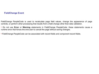 FieldChange Event
FieldChange PeopleCode is used to recalculate page field values, change the appearance of page
controls, or perform other processing that results from a field change other than data validation.
• Do not use Error or Warning statements in FieldChange PeopleCode: these statements cause a
runtime error that forces the end-user to cancel the page without saving changes.
• FieldChange PeopleCode can be associated with record fields and component record fields.
 