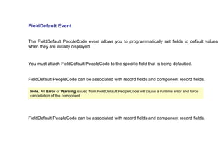 FieldDefault Event
The FieldDefault PeopleCode event allows you to programmatically set fields to default values
when they are initially displayed.
You must attach FieldDefault PeopleCode to the specific field that is being defaulted.
FieldDefault PeopleCode can be associated with record fields and component record fields.
Note. An Error or Warning issued from FieldDefault PeopleCode will cause a runtime error and force
cancellation of the component
FieldDefault PeopleCode can be associated with record fields and component record fields.
 