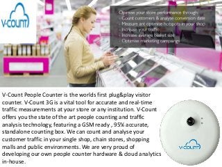 V-Count People Counter is the worlds first plug&play visitor
counter. V-Count 3G is a vital tool for accurate and real-time
traffic measurements at your store or any institution. V-Count
offers you the state of the art people counting and traffic
analysis technology, featuring a GSM ready , 95% accurate,
standalone counting box. We can count and analyse your
customer traffic in your single shop, chain stores, shopping
malls and public environments. We are very proud of
developing our own people counter hardware & cloud analytics
in-house.
 