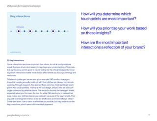peopledesign.com/cx 12
25 Lenses for Experience Design
11. Key interactions
Some interactions are more important than others, so not all touchpoints are
equal. Business drivers and research may shape your understanding of their rela-
tive significance, and it’s good to have a feeling for the critical breakpoints. Know-
ing which interactions matter most should affect where you focus your energy and
resources.
Tide laundry detergent serves as a good example. P&G product managers
knew that people generally could not tell if their clothes get cleaner from simple
washing. Through research, they learned there were two most significant touch-
points they could address. The first is the box design, which is why we see such
bright colors and superlative claims. The second is the way the detergent smells,
especially when you first open the box. So while P&G wants you to believe their
soap makes your clothes cleaner, you believe it because of the way it smells. They
arguably over-engineer the box to be like a billboard, and the smell says: “clean.”
Surely they want Tide to clean as effectively as possible, but they understood the
key interactions, which were not immediately apparent.
How will you determine which
touchpoints are most important?
How will you prioritize your work based
on these insights?
How are the most important
interactions a reflection of your brand?
 
