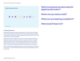 peopledesign.com/cx 14
25 Lenses for Experience Design
13. Digital opportunities
Emerging technology is creeping into all aspects of our lives. Profound changes
to how we shop, entertain ourselves, learn, and heal are possible because of tech-
nical interventions. Moreover, new technology creates opportunities for new kinds
of interactions previously unavailable.
Digital transformation is happening in nearly every industry. Organizations have
had a tremendous opportunity to rethink their customer timelines – even before
COVID forced them to do so. There are opportunities to lower costs, increase
speed through automation, and provide a higher level of service. Just think how
we’ve come to expect automated notifications, scheduling, and confirmations.
When considering how digital approaches can enhance interactions, look beyond
your industry — benchmark both technology innovation and CX leaders to broad-
en your view.
Which touchpoints are best suited for
digital transformation?
Where can you reduce costs?
Where can you leapfrog competitors?
What would Amazon do?
 