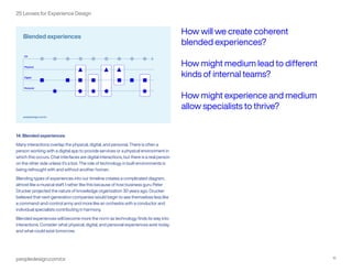 peopledesign.com/cx 15
25 Lenses for Experience Design
14. Blended experiences
Many interactions overlap the physical, digital, and personal. There is often a
person working with a digital app to provide services or a physical environment in
which this occurs. Chat interfaces are digital interactions, but there is a real person
on the other side unless it’s a bot. The role of technology in built environments is
being rethought with and without another human.
Blending types of experiences into our timeline creates a complicated diagram,
almost like a musical staff. I rather like this because of how business guru Peter
Drucker projected the nature of knowledge organization 30 years ago. Drucker
believed that next-generation companies would begin to see themselves less like
a command-and-control army and more like an orchestra with a conductor and
individual specialists contributing in harmony.
Blended experiences will become more the norm as technology finds its way into
interactions. Consider what physical, digital, and personal experiences exist today
and what could exist tomorrow.
How will we create coherent
blended experiences?
How might medium lead to different
kinds of internal teams?
How might experience and medium
allow specialists to thrive?
 