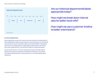 peopledesign.com/cx 16
25 Lenses for Experience Design
15. Internal departments
Many organizations envision the customer journey starting with marketing efforts
that hopefully lead to sales through customer service and support. A conventional
internal view of customer interactions allows for handoffs between these depart-
ments. Each has a separate team, budget, agenda, best practices, and metrics.
Even when people value CX, it can be hard to break from departmental silos.
Customers don’t know or care who sponsored a touchpoint. Instead, they ex-
perience the timeline as a sequence of interactions that build on one another.
CX professionals advocate for continuity and aim to cut through departmental
differences.
Are our historical departmental labels
appropriate today?
How might we break down internal
silos for better hand-offs?
How might we use a customer timeline
to better orient teams?
 
