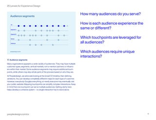 peopledesign.com/cx 18
25 Lenses for Experience Design
17. Audience segments
Many organizations appeal to a wide variety of audiences. They may have multiple
customer types, segments, vertical markets, not to mention partners or influenc-
ers within their market. Some audience segments may require additional touch-
points, while others may skip whole parts of the process based on who they are.
At Peopledesign, we advocate looking at the broad CX timeline, then defining
variations. You can develop completely different maps for each type of customer.
However, everybody Googles everything, so nearly everyone may eventually visit
your public website. Mapping touchpoints can simplify complex interactions. Keep
in mind that one touchpoint can serve multiple audiences. Getting clarity here
helps develop a cohesive system – no single interaction has to stand alone.
How many audiences do you serve?
How is each audience experience the
same or different?
Which touchpoints are leveraged for
all audiences?
Which audiences require unique
interactions?
 