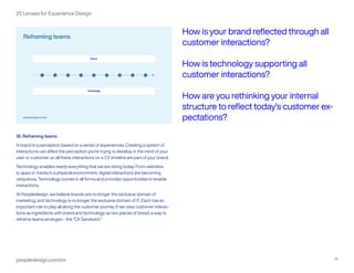 peopledesign.com/cx 19
25 Lenses for Experience Design
18. Reframing teams
A brand is a perception based on a series of experiences. Creating a system of
interactions can affect the perception you’re trying to develop in the mind of your
user or customer, so all these interactions on a CX timeline are part of your brand.
Technology enables nearly everything that we are doing today. From websites
to apps or media in a physical environment, digital interactions are becoming
ubiquitous. Technology comes in all forms and provides opportunities to enable
interactions.
At Peopledesign, we believe brands are no longer the exclusive domain of
marketing, and technology is no longer the exclusive domain of IT. Each has an
important role to play all along the customer journey. If we view customer interac-
tions as ingredients with brand and technology as two pieces of bread, a way to
reframe teams emerges – the “CX Sandwich.”
How is your brand reflected through all
customer interactions?
How is technology supporting all
customer interactions?
How are you rethinking your internal
structure to reflect today’s customer ex-
pectations?
 
