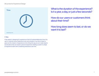 peopledesign.com/cx 2
25 Lenses for Experience Design
1. Time
A key aspect in designing for experience is that it’s fundamentally about time. Any
user or customer has an experience over some duration. It can be an instant or
years, but the medium of experience is time. Along the way, we can create objects
and situations that can impact a person’s experience. Building a system to shape
an experience starts with considering interactions over time.
What is the duration of the experience?
Is it a year, a day, or just a few seconds?
How do our users or customers think
about their time?
How long does seem to last, or do we
want it to last?
 