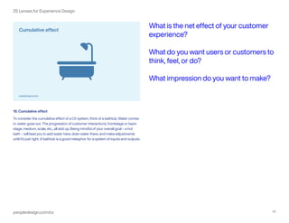 peopledesign.com/cx 20
25 Lenses for Experience Design
19. Cumulative effect
To consider the cumulative effect of a CX system, think of a bathtub. Water comes
in; water goes out. The progression of customer interactions, frontstage or back-
stage, medium, scale, etc., all add up. Being mindful of your overall goal – a hot
bath – will lead you to add water here, drain water there, and make adjustments
until it’s just right. A bathtub is a good metaphor for a system of inputs and outputs.
What is the net effect of your customer
experience?
What do you want users or customers to
think, feel, or do?
What impression do you want to make?
 