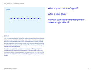 peopledesign.com/cx 21
25 Lenses for Experience Design
20. Goals
Your CX system should have a goal. Each small increment is a piece of the puzzle,
but step back and think about the bigger picture. Keep an eye on your larger aim.
It might be an audience segment, a product experience, or an overall customer
journey, but a system has inputs and outputs. Each interaction along the timeline
contributes to an overall picture with an overall effect. Knowing your macro goal
can help guide micro decisions.
Here is where our bathtub metaphor comes into play. In Thinking in Systems,
Donella Meadows breaks down system design in this way: Water flows in and
flows out of the bath. There is a faucet on one side, a drain on the other, and a tub
of water in the middle. The bathtub model offers a way to measure and control a
system.
What is your customer’s goal?
What is your goal?
How will your system be designed to
have the right effect?
 
