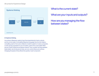 peopledesign.com/cx 22
25 Lenses for Experience Design
21. Systems thinking
According to Meadows, systems have three essential parts: Inputs, outputs,
and the current state. I’ve simplified Meadows’ language here, but she makes a
compelling case for this to be an effective model for systems in nature, computers,
or even groups of people. For your CX system, what is the current state? What
are your inputs? What are the desired outputs? Then consider the flows between
these states. Like the faucet and drain, you can control inflows and outflows.
Changing the speed of flow affects the quantity in each component.
What is the current state?
What are your inputs and outputs?
How are you managing the flow
between states?
 