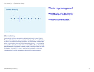peopledesign.com/cx 24
25 Lenses for Experience Design
23. Liminal thinking
Consider how someone perceives the series of interactions on your timeline.
They’re not thinking about systems of inputs and outputs; they’re mostly thinking
in a liminal way. The word “liminal” comes from the Latin word for threshold, like
a door into a house or building. Think of the word “preliminary” – something that
comes before. Liminality has to do with a transition: Before, During, After. Nearly
every experience, from a macro customer journey to clicking a button, has these
three states. You could think about it as a checkout process or product use.
Liminality is about how we perceive time. What is your audience thinking?
What’s happening now?
What happened before?
What will come after?
 