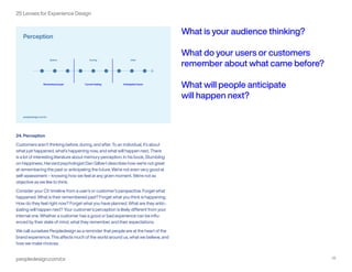peopledesign.com/cx 25
25 Lenses for Experience Design
24. Perception
Customers aren’t thinking before, during, and after. To an individual, it’s about
what just happened, what’s happening now, and what will happen next. There
is a lot of interesting literature about memory perception. In his book, Stumbling
on Happiness, Harvard psychologist Dan Gilbert describes how we’re not great
at remembering the past or anticipating the future. We’re not even very good at
self-assessment – knowing how we feel at any given moment. We’re not as
objective as we like to think.
Consider your CX timeline from a user’s or customer’s perspective. Forget what
happened. What is their remembered past? Forget what you think is happening.
How do they feel right now? Forget what you have planned. What are they antic-
ipating will happen next? Your customer’s perception is likely different from your
internal one. Whether a customer has a good or bad experience can be influ-
enced by their state of mind, what they remember, and their expectations.
We call ourselves Peopledesign as a reminder that people are at the heart of the
brand experience. This affects much of the world around us, what we believe, and
how we make choices.
What is your audience thinking?
What do your users or customers
remember about what came before?
What will people anticipate
will happen next?
 