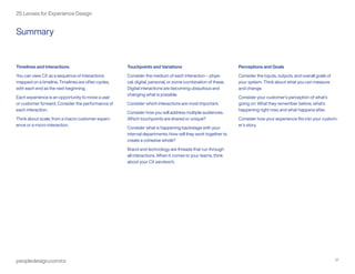 peopledesign.com/cx 27
25 Lenses for Experience Design
Timelines and Interactions
You can view CX as a sequence of interactions
mapped on a timeline. Timelines are often cycles,
with each end as the next beginning.
Each experience is an opportunity to move a user
or customer forward. Consider the performance of
each interaction.
Think about scale, from a macro customer experi-
ence or a micro-interaction.
Touchpoints and Variations
Consider the medium of each interaction – physi-
cal, digital, personal, or some combination of these.
Digital interactions are becoming ubiquitous and
changing what is possible.
Consider which interactions are most important.
Consider how you will address multiple audiences.
Which touchpoints are shared or unique?
Consider what is happening backstage with your
internal departments. How will they work together to
create a cohesive whole?
Brand and technology are threads that run through
all interactions. When it comes to your teams, think
about your CX sandwich.
Perceptions and Goals
Consider the inputs, outputs, and overall goals of
your system. Think about what you can measure
and change.
Consider your customer’s perception of what’s
going on: What they remember before, what’s
happening right now, and what happens after.
Consider how your experience fits into your custom-
er’s story.
Summary
 