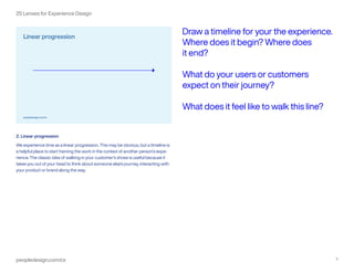 peopledesign.com/cx 3
25 Lenses for Experience Design
2. Linear progression
We experience time as a linear progression. This may be obvious, but a timeline is
a helpful place to start framing the work in the context of another person’s expe-
rience. The classic idea of walking in your customer’s shoes is useful because it
takes you out of your head to think about someone else’s journey, interacting with
your product or brand along the way.
Draw a timeline for your the experience.
Where does it begin? Where does
it end?
What do your users or customers
expect on their journey?
What does it feel like to walk this line?
 