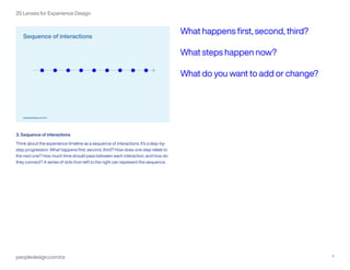 peopledesign.com/cx 4
25 Lenses for Experience Design
3. Sequence of interactions
Think about the experience timeline as a sequence of interactions. It’s a step-by-
step progression: What happens first, second, third? How does one step relate to
the next one? How much time should pass between each interaction, and how do
they connect? A series of dots from left to the right can represent this sequence.
What happens first, second, third?
What steps happen now?
What do you want to add or change?
 