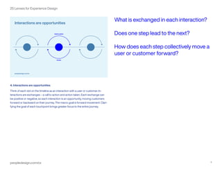 peopledesign.com/cx 5
25 Lenses for Experience Design
4. Interactions are opportunities
Think of each dot on the timeline as an interaction with a user or customer. In-
teractions are exchanges – a call to action and action taken. Each exchange can
be positive or negative, so each interaction is an opportunity, moving customers
forward or backward on their journey. The macro goal is forward movement. Clari-
fying the goal of each touchpoint brings greater focus to the entire journey.
What is exchanged in each interaction?
Does one step lead to the next?
How does each step collectively move a
user or customer forward?
 