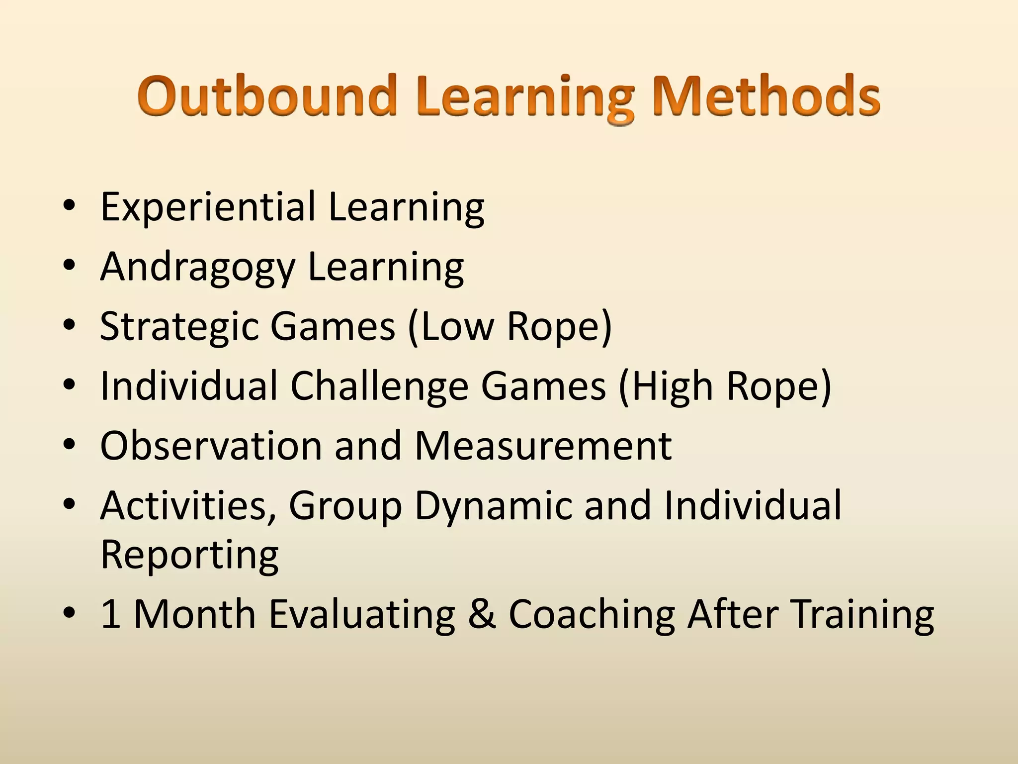 Outbound Learning MethodsExperiential LearningAndragogy LearningStrategic Games (Low Rope)Individual Challenge Games (High Rope)Observation and MeasurementActivities, Group Dynamic and Individual Reporting1 Month Evaluating & Coaching After Training