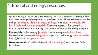 5. Natural and energy resources
• Natural energy resources are naturally occurring sources of energy that
can be used to produce power or perform work. These resources can be
either renewable, like solar, wind, and hydro, or non-renewable, like
fossil fuels and nuclear materials. They are essential for powering
human activities and are a key component of the global energy supply.
• Renewable: Solar energy (sunlight), wind energy (wind turbines),
hydroelectric power (flowing water), geothermal energy (heat from the
Earth), biomass (organic matter).
• Non-renewable: Fossil fuels (coal, oil, natural gas) and nuclear fuels
(uranium).
 