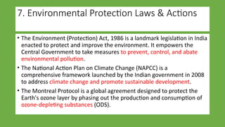 7. Environmental Protection Laws & Actions
• The Environment (Protection) Act, 1986 is a landmark legislation in India
enacted to protect and improve the environment. It empowers the
Central Government to take measures to prevent, control, and abate
environmental pollution.
• The National Action Plan on Climate Change (NAPCC) is a
comprehensive framework launched by the Indian government in 2008
to address climate change and promote sustainable development.
• The Montreal Protocol is a global agreement designed to protect the
Earth's ozone layer by phasing out the production and consumption of
ozone-depleting substances (ODS).
 